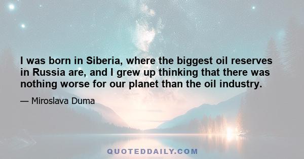 I was born in Siberia, where the biggest oil reserves in Russia are, and I grew up thinking that there was nothing worse for our planet than the oil industry.