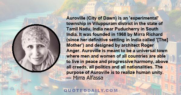 Auroville (City of Dawn) is an 'experimental' township in Viluppuram district in the state of Tamil Nadu, India near Puducherry in South India. It was founded in 1968 by Mirra Richard (since her definitive settling in