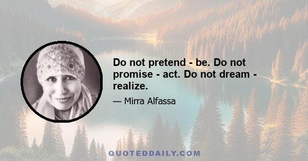 Do not pretend - be. Do not promise - act. Do not dream - realize.