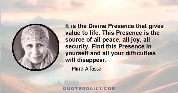 It is the Divine Presence that gives value to life. This Presence is the source of all peace, all joy, all security. Find this Presence in yourself and all your difficulties will disappear.