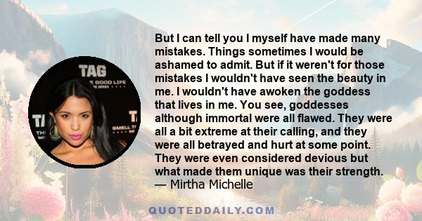 But I can tell you I myself have made many mistakes. Things sometimes I would be ashamed to admit. But if it weren't for those mistakes I wouldn't have seen the beauty in me. I wouldn't have awoken the goddess that