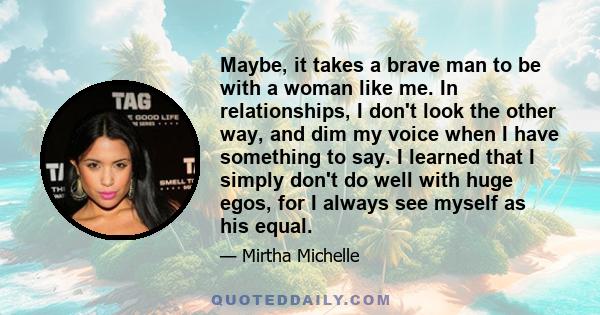 Maybe, it takes a brave man to be with a woman like me. In relationships, I don't look the other way, and dim my voice when I have something to say. I learned that I simply don't do well with huge egos, for I always see 