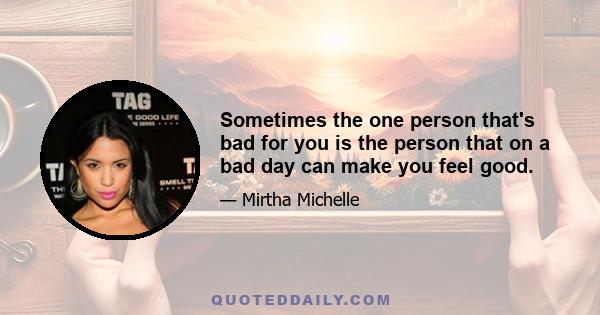 Sometimes the one person that's bad for you is the person that on a bad day can make you feel good.