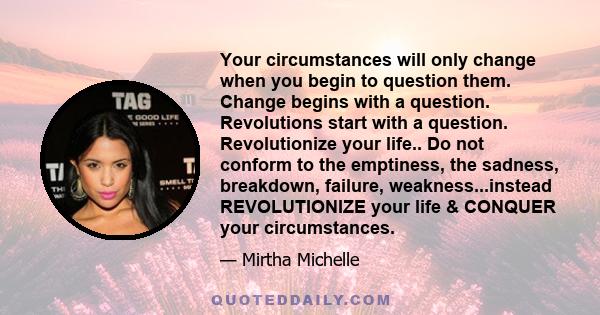 Your circumstances will only change when you begin to question them. Change begins with a question. Revolutions start with a question. Revolutionize your life.. Do not conform to the emptiness, the sadness, breakdown,