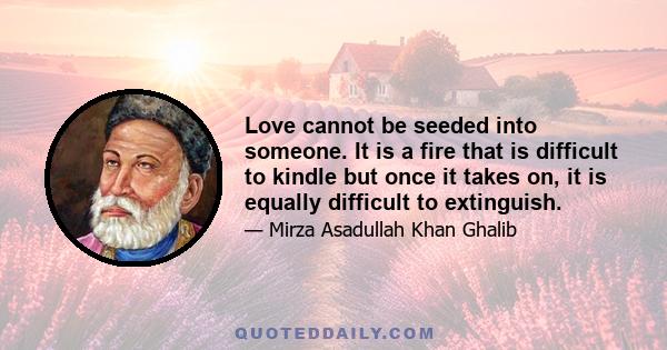 Love cannot be seeded into someone. It is a fire that is difficult to kindle but once it takes on, it is equally difficult to extinguish.