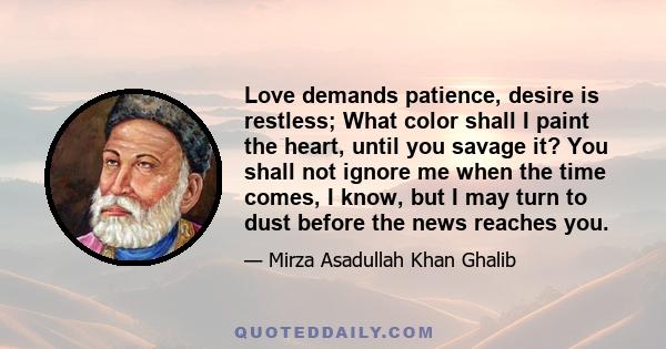 Love demands patience, desire is restless; What color shall I paint the heart, until you savage it? You shall not ignore me when the time comes, I know, but I may turn to dust before the news reaches you.