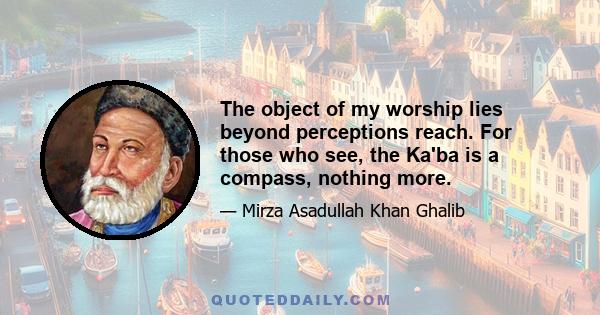 The object of my worship lies beyond perceptions reach. For those who see, the Ka'ba is a compass, nothing more.