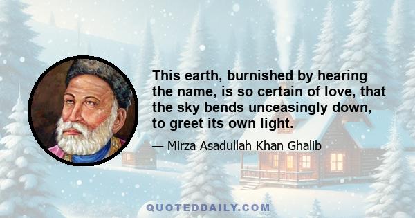 This earth, burnished by hearing the name, is so certain of love, that the sky bends unceasingly down, to greet its own light.