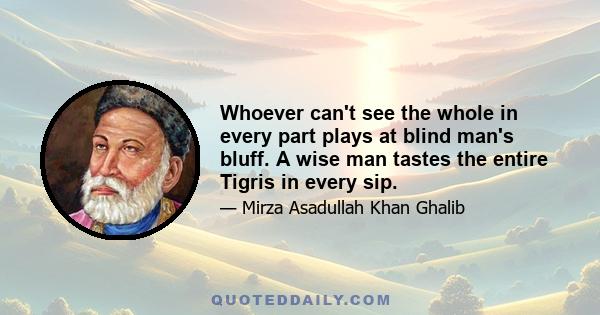 Whoever can't see the whole in every part plays at blind man's bluff. A wise man tastes the entire Tigris in every sip.