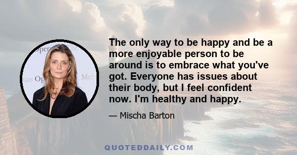 The only way to be happy and be a more enjoyable person to be around is to embrace what you've got. Everyone has issues about their body, but I feel confident now. I'm healthy and happy.