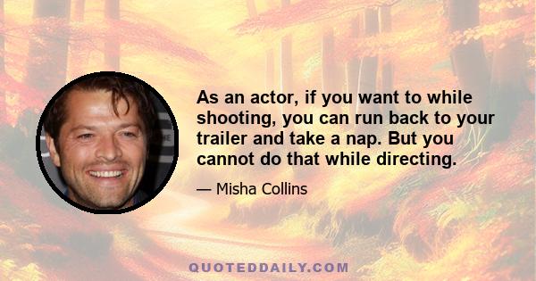 As an actor, if you want to while shooting, you can run back to your trailer and take a nap. But you cannot do that while directing.