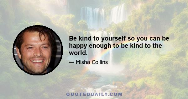 Be kind to yourself so you can be happy enough to be kind to the world.