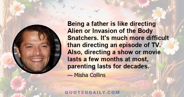 Being a father is like directing Alien or Invasion of the Body Snatchers. It's much more difficult than directing an episode of TV. Also, directing a show or movie lasts a few months at most, parenting lasts for decades.