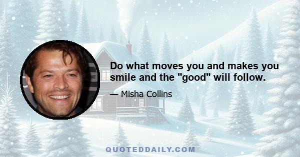 Do what moves you and makes you smile and the good will follow.