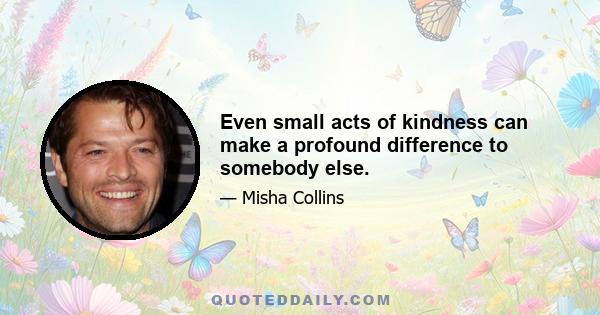 Even small acts of kindness can make a profound difference to somebody else.