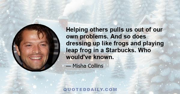 Helping others pulls us out of our own problems. And so does dressing up like frogs and playing leap frog in a Starbucks. Who would've known.