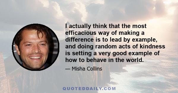 I actually think that the most efficacious way of making a difference is to lead by example, and doing random acts of kindness is setting a very good example of how to behave in the world.