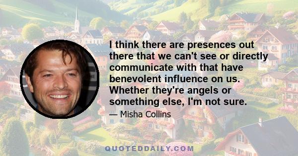 I think there are presences out there that we can't see or directly communicate with that have benevolent influence on us. Whether they're angels or something else, I'm not sure.