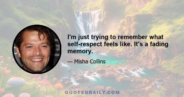 I'm just trying to remember what self-respect feels like. It's a fading memory.