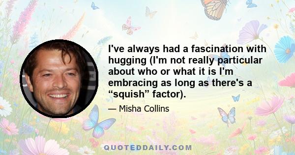 I've always had a fascination with hugging (I'm not really particular about who or what it is I'm embracing as long as there's a “squish” factor).