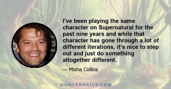 I've been playing the same character on Supernatural for the past nine years and while that character has gone through a lot of different iterations, it's nice to step out and just do something altogether different.