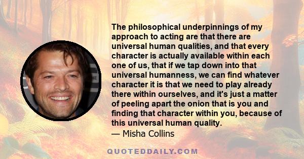 The philosophical underpinnings of my approach to acting are that there are universal human qualities, and that every character is actually available within each one of us, that if we tap down into that universal