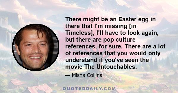 There might be an Easter egg in there that I'm missing [in Timeless], I'll have to look again, but there are pop culture references, for sure. There are a lot of references that you would only understand if you've seen