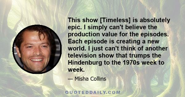 This show [Timeless] is absolutely epic. I simply can't believe the production value for the episodes. Each episode is creating a new world. I just can't think of another television show that trumps the Hindenburg to