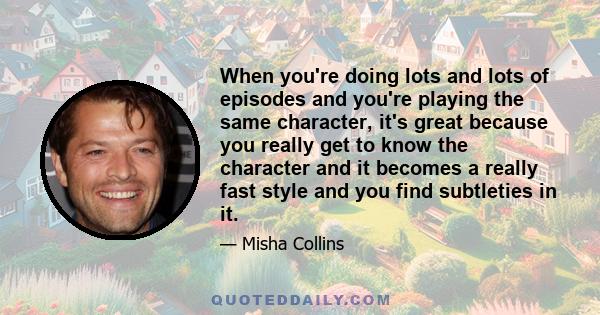 When you're doing lots and lots of episodes and you're playing the same character, it's great because you really get to know the character and it becomes a really fast style and you find subtleties in it.