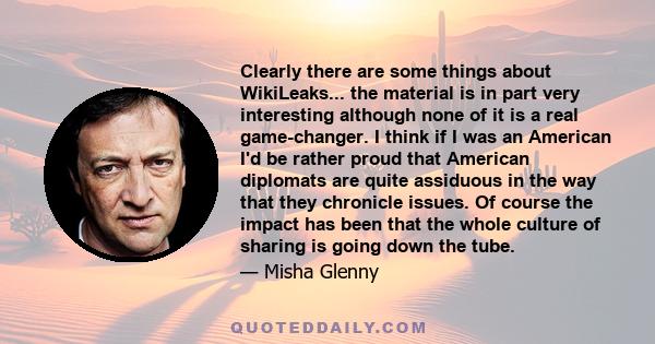 Clearly there are some things about WikiLeaks... the material is in part very interesting although none of it is a real game-changer. I think if I was an American I'd be rather proud that American diplomats are quite