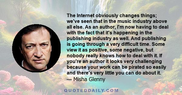 The Internet obviously changes things; we've seen that in the music industry above all else. As an author, I'm now having to deal with the fact that it's happening in the publishing industry as well. And publishing is