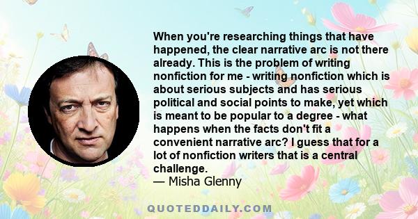 When you're researching things that have happened, the clear narrative arc is not there already. This is the problem of writing nonfiction for me - writing nonfiction which is about serious subjects and has serious