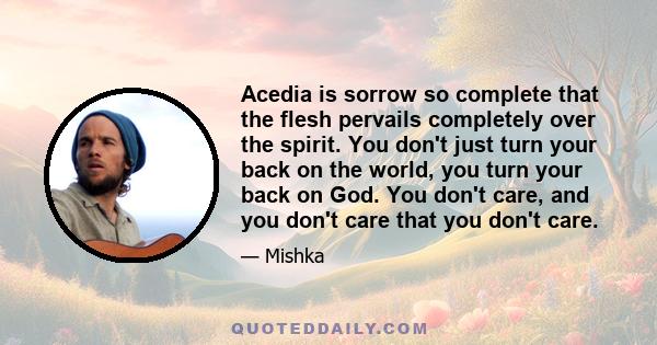 Acedia is sorrow so complete that the flesh pervails completely over the spirit. You don't just turn your back on the world, you turn your back on God. You don't care, and you don't care that you don't care.