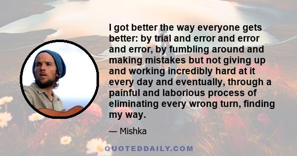 I got better the way everyone gets better: by trial and error and error and error, by fumbling around and making mistakes but not giving up and working incredibly hard at it every day and eventually, through a painful