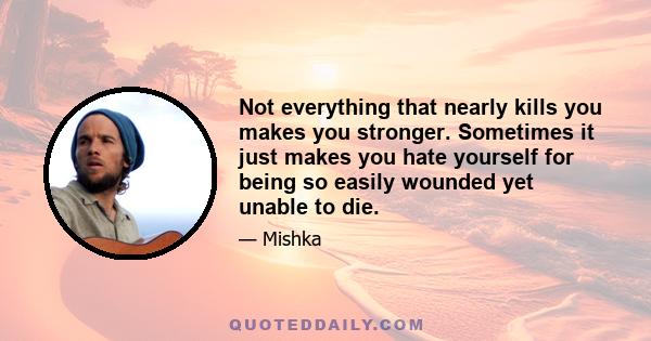 Not everything that nearly kills you makes you stronger. Sometimes it just makes you hate yourself for being so easily wounded yet unable to die.