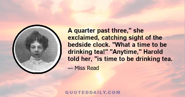 A quarter past three, she exclaimed, catching sight of the bedside clock. What a time to be drinking tea! Anytime, Harold told her, is time to be drinking tea.