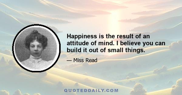 Happiness is the result of an attitude of mind. I believe you can build it out of small things.