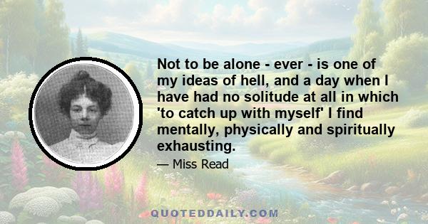 Not to be alone - ever - is one of my ideas of hell, and a day when I have had no solitude at all in which 'to catch up with myself' I find mentally, physically and spiritually exhausting.