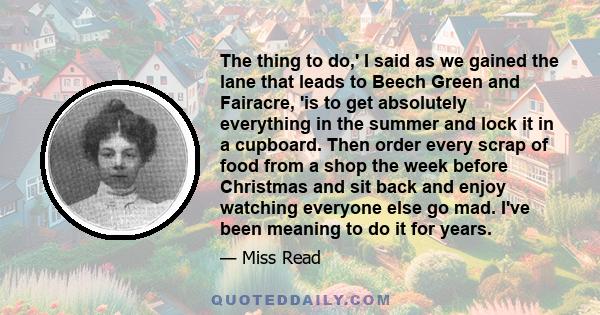 The thing to do,' I said as we gained the lane that leads to Beech Green and Fairacre, 'is to get absolutely everything in the summer and lock it in a cupboard. Then order every scrap of food from a shop the week before 