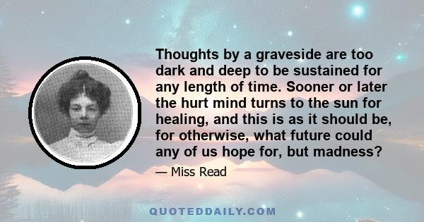 Thoughts by a graveside are too dark and deep to be sustained for any length of time. Sooner or later the hurt mind turns to the sun for healing, and this is as it should be, for otherwise, what future could any of us