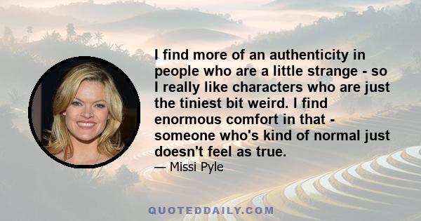 I find more of an authenticity in people who are a little strange - so I really like characters who are just the tiniest bit weird. I find enormous comfort in that - someone who's kind of normal just doesn't feel as