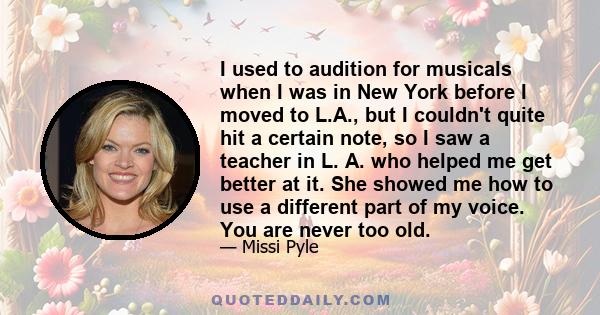 I used to audition for musicals when I was in New York before I moved to L.A., but I couldn't quite hit a certain note, so I saw a teacher in L. A. who helped me get better at it. She showed me how to use a different