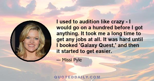 I used to audition like crazy - I would go on a hundred before I got anything. It took me a long time to get any jobs at all. It was hard until I booked 'Galaxy Quest,' and then it started to get easier.