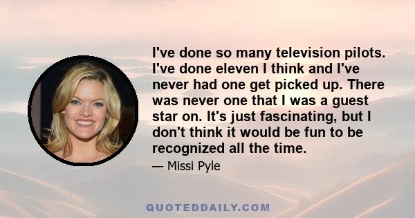 I've done so many television pilots. I've done eleven I think and I've never had one get picked up. There was never one that I was a guest star on. It's just fascinating, but I don't think it would be fun to be