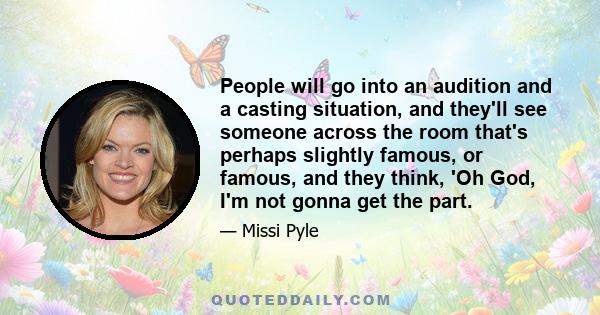 People will go into an audition and a casting situation, and they'll see someone across the room that's perhaps slightly famous, or famous, and they think, 'Oh God, I'm not gonna get the part.