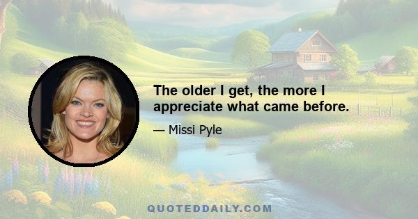 The older I get, the more I appreciate what came before.