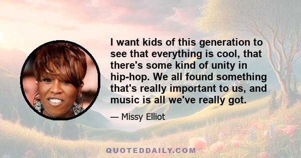 I want kids of this generation to see that everything is cool, that there's some kind of unity in hip-hop. We all found something that's really important to us, and music is all we've really got.