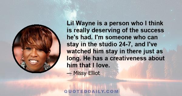 Lil Wayne is a person who I think is really deserving of the success he's had. I'm someone who can stay in the studio 24-7, and I've watched him stay in there just as long. He has a creativeness about him that I love.