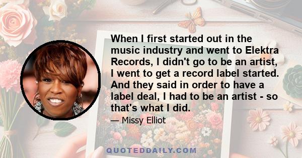 When I first started out in the music industry and went to Elektra Records, I didn't go to be an artist, I went to get a record label started. And they said in order to have a label deal, I had to be an artist - so