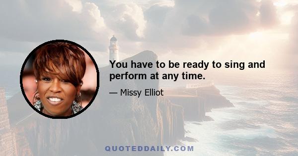 You have to be ready to sing and perform at any time.